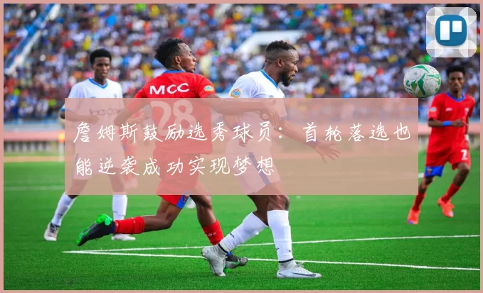 詹姆斯鼓励选秀球员:首轮落选也能逆袭成功实现梦想