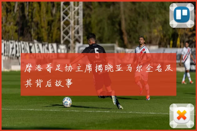 摩洛哥足协主席揭晓亚马尔全名及其背后故事