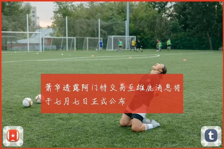 萧华透露阿门特交易至雄鹿消息将于七月七日正式公布