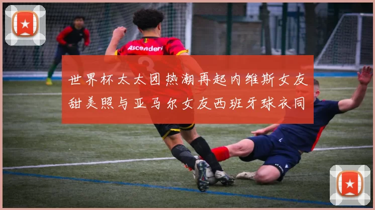 世界杯太太团热潮再起内维斯女友甜美照与亚马尔女友西班牙球衣同框秀
