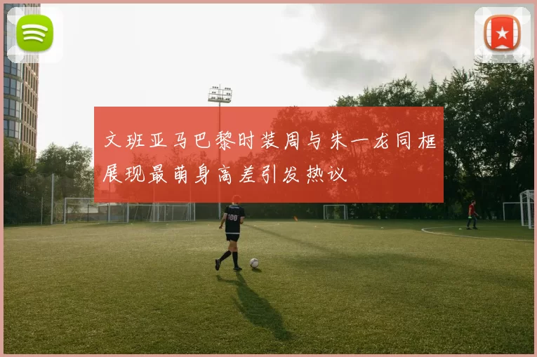 文班亚马巴黎时装周与朱一龙同框展现最萌身高差引发热议
