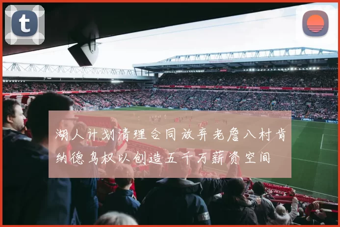 湖人计划清理合同放弃老詹八村肯纳德鸟权以创造五千万薪资空间