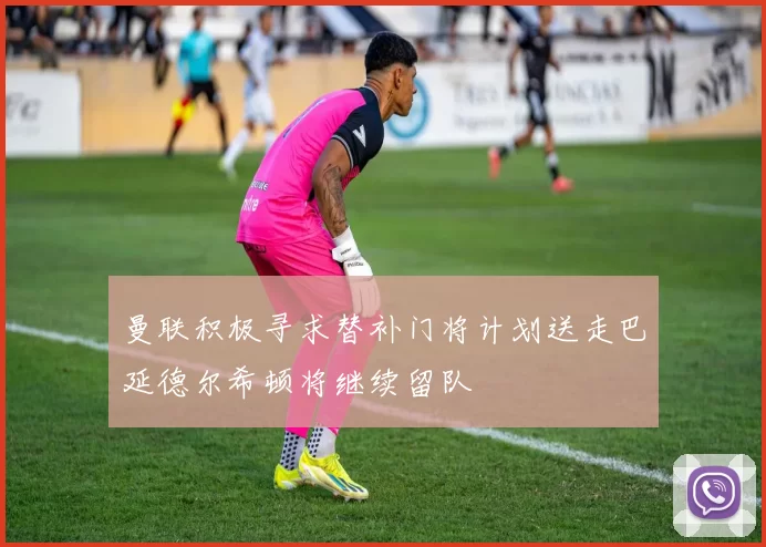 曼联积极寻求替补门将计划送走巴延德尔希顿将继续留队