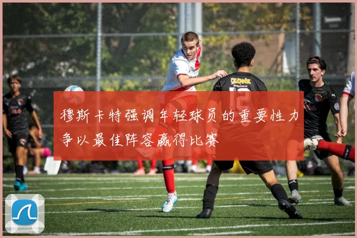 穆斯卡特强调年轻球员的重要性力争以最佳阵容赢得比赛