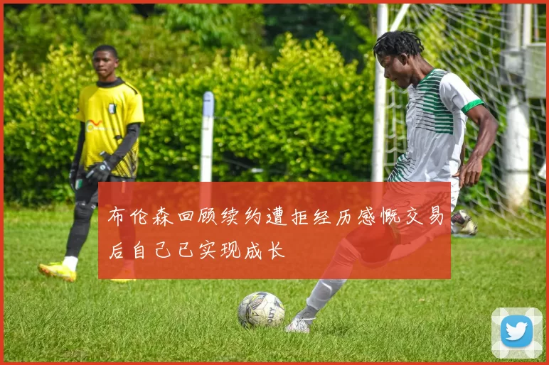 布伦森回顾续约遭拒经历感慨交易后自己已实现成长