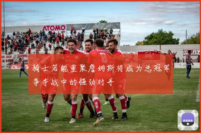 骑士若能重聚詹姆斯将成为总冠军争夺战中的强劲对手